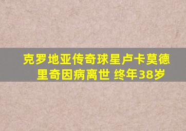 克罗地亚传奇球星卢卡莫德里奇因病离世 终年38岁